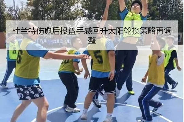 杜兰特伤愈后投篮手感回升太阳轮换策略再调整